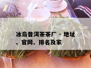 冰岛普洱茶茶厂 - 地址、官网、排名及家