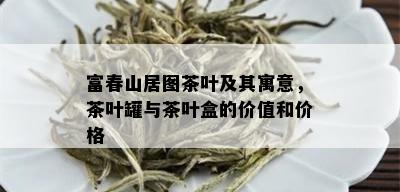 富春山居图茶叶及其寓意，茶叶罐与茶叶盒的价值和价格