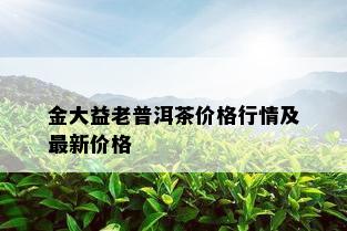 金大益老普洱茶价格行情及最新价格