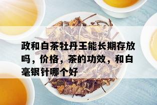 政和白茶牡丹王能长期存放吗，价格，茶的功效，和白毫银针哪个好