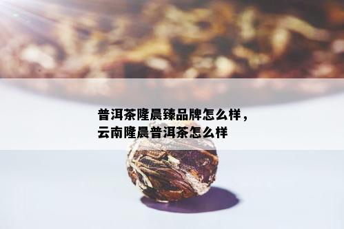 普洱茶隆晨臻品牌怎么样，云南隆晨普洱茶怎么样