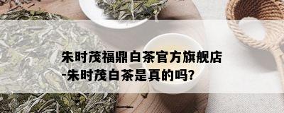 朱时茂福鼎白茶官方旗舰店-朱时茂白茶是真的吗？