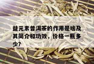 益元素普洱茶的作用是啥及其简介和功效，价格一瓶多少？