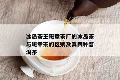 冰岛茶王班章茶厂的冰岛茶与班章茶的区别及其四种普洱茶