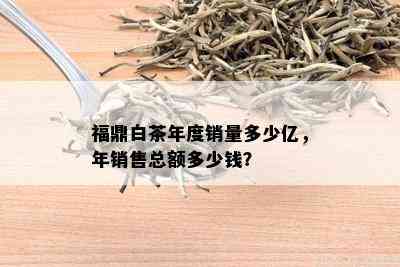 福鼎白茶年度销量多少亿，年销售总额多少钱？