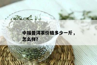 中福普洱茶价格多少一斤，怎么样？