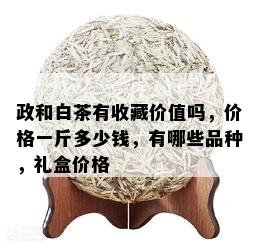 政和白茶有收藏价值吗，价格一斤多少钱，有哪些品种，礼盒价格