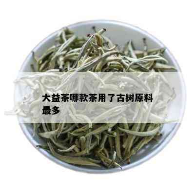 大益茶哪款茶用了古树原料最多