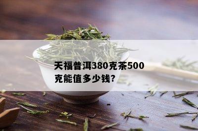 天福普洱380克茶500克能值多少钱?