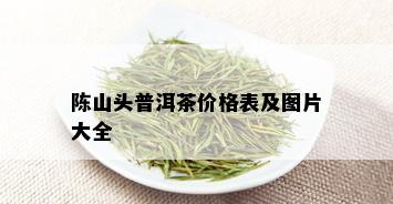 陈山头普洱茶价格表及图片大全