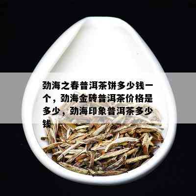 劲海之春普洱茶饼多少钱一个，劲海金砖普洱茶价格是多少，劲海印象普洱茶多少钱