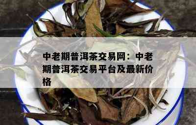 中老期普洱茶交易网：中老期普洱茶交易平台及最新价格