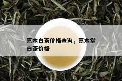 嘉木白茶价格查询，嘉木堂白茶价格