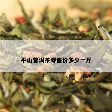 平山普洱茶零售价多少一斤