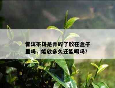 普洱茶饼是弄碎了放在盒子里吗，能放多久还能喝吗？