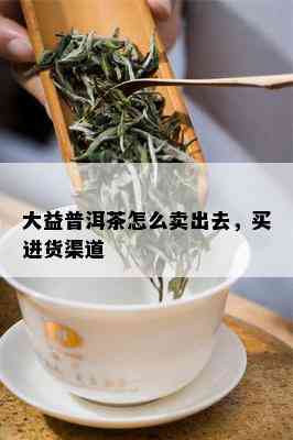 大益普洱茶怎么卖出去，买进货渠道