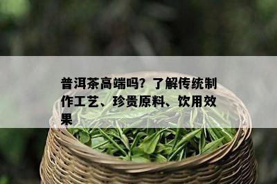 普洱茶高端吗？了解传统制作工艺、珍贵原料、饮用效果