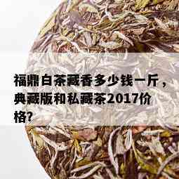 福鼎白茶藏香多少钱一斤，典藏版和私藏茶2017价格？