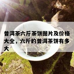 普洱茶六斤茶饼图片及价格大全，六斤的普洱茶饼有多大