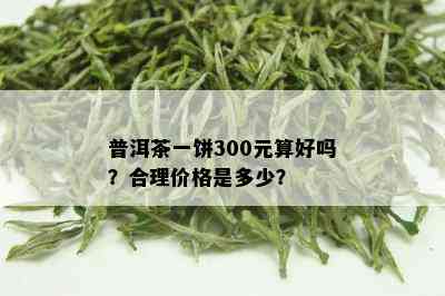 普洱茶一饼300元算好吗？合理价格是多少？