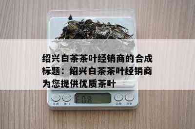 绍兴白茶茶叶经销商的合成标题：绍兴白茶茶叶经销商为您提供优质茶叶