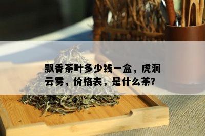 飘香茶叶多少钱一盒，虎洞云雾，价格表，是什么茶？