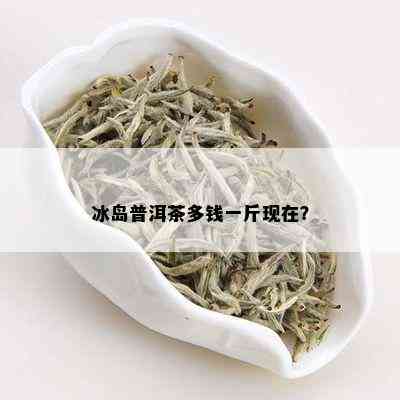 冰岛普洱茶多钱一斤现在？