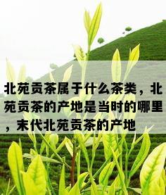 北苑贡茶属于什么茶类，北苑贡茶的产地是当时的哪里，末代北苑贡茶的产地