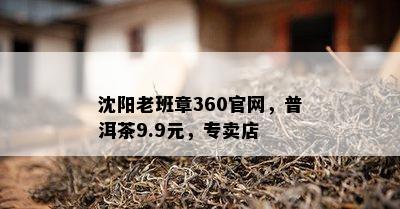 沈阳老班章360官网，普洱茶9.9元，专卖店