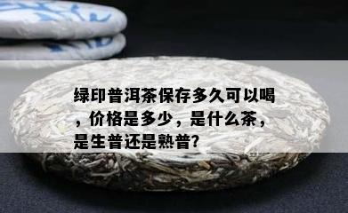 绿印普洱茶保存多久可以喝，价格是多少，是什么茶，是生普还是熟普？