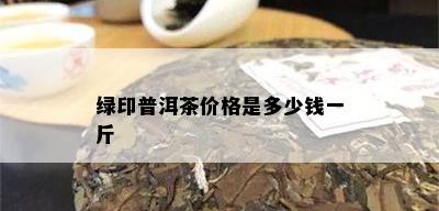 绿印普洱茶价格是多少钱一斤