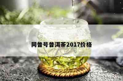 同普号普洱茶2017价格