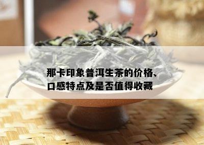 那卡印象普洱生茶的价格、口感特点及是否值得收藏