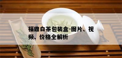 福鼎白茶包装盒-图片、视频、价格全解析