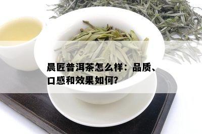 晨匠普洱茶怎么样：品质、口感和效果如何？