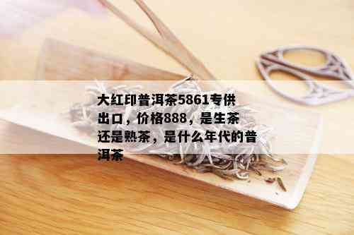 大红印普洱茶5861专供出口，价格888，是生茶还是熟茶，是什么年代的普洱茶