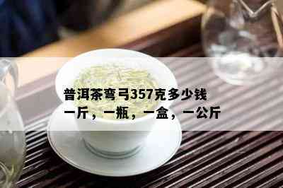 普洱茶弯弓357克多少钱一斤，一瓶，一盒，一公斤