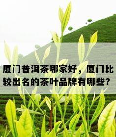 厦门普洱茶哪家好，厦门比较出名的茶叶品牌有哪些?