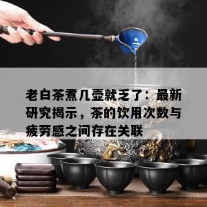 老白茶煮几壶就乏了：最新研究揭示，茶的饮用次数与疲劳感之间存在关联