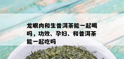 龙眼肉和生普洱茶能一起喝吗，功效、孕妇、和普洱茶能一起吃吗