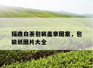 福鼎白茶包装盖章图案，包装纸图片大全