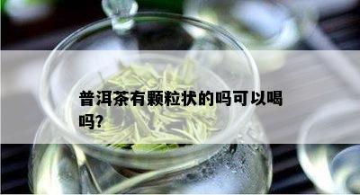 普洱茶有颗粒状的吗可以喝吗？