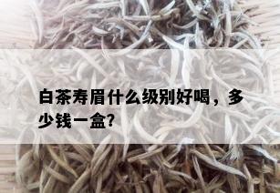 白茶寿眉什么级别好喝，多少钱一盒？