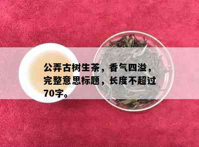 公弄古树生茶，香气四溢，完整意思标题，长度不超过70字。