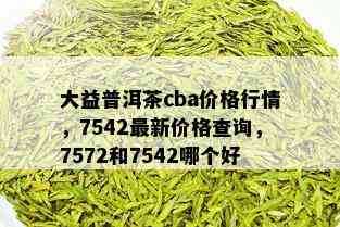 大益普洱茶cba价格行情，7542最新价格查询，7572和7542哪个好