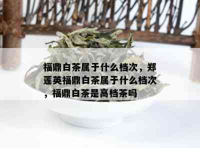 福鼎白茶属于什么档次，郑莲英福鼎白茶属于什么档次，福鼎白茶是高档茶吗