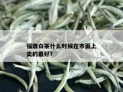 福鼎白茶什么时候在市面上卖的更好？