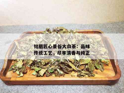 铭凰匠心景谷大白茶：品味传统工艺，尽享清香与纯正