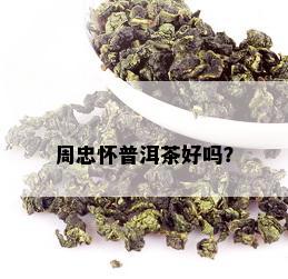 周忠怀普洱茶好吗？