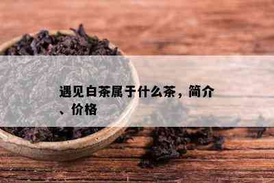 遇见白茶属于什么茶，简介、价格